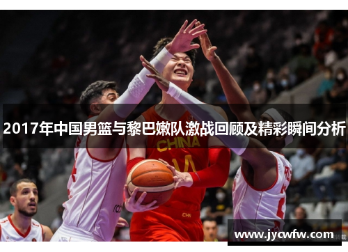 2017年中国男篮与黎巴嫩队激战回顾及精彩瞬间分析
