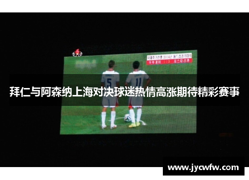 拜仁与阿森纳上海对决球迷热情高涨期待精彩赛事