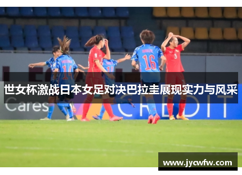 世女杯激战日本女足对决巴拉圭展现实力与风采