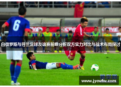 白俄罗斯与芬兰足球友谊赛前瞻分析双方实力对比与战术布局探讨